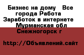 Бизнес на дому - Все города Работа » Заработок в интернете   . Мурманская обл.,Снежногорск г.